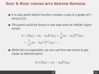 Root  Mode ﬁnding with Newton-Raphson
It is also point where function crosses x-axis in a graph of x
versus f(x)
This point could be found in one step with an infinite Taylor
series:
0 = f(x0) + (x1 − x0)f0
(x0) +
1
2!
(x1 − x0)2
f00
(x0)
+
1
∞!
(x1 − x0)∞
f∞
(x0) + ...,
While this is impossible, we can use first two terms to get
closer to desired point:
0 u f(x0) + (x1 − x0)f0
(x0)
28 49
 