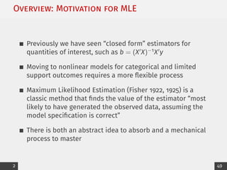 Overview: Motivation for MLE
Previously we have seen “closed form” estimators for
quantities of interest, such as b = (X0X)−1X0y
Moving to nonlinear models for categorical and limited
support outcomes requires a more flexible process
Maximum Likelihood Estimation (Fisher 1922, 1925) is a
classic method that finds the value of the estimator “most
likely to have generated the observed data, assuming the
model specification is correct”
There is both an abstract idea to absorb and a mechanical
process to master
2 49
 