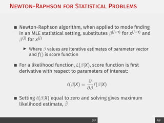 Newton-Raphson for Statistical Problems
Newton-Raphson algorithm, when applied to mode finding
in an MLE statistical setting, substitutes β(j+1) for x(j+1) and
β(j) for x(j)
I Where β values are iterative estimates of parameter vector
and f() is score function
For a likelihood function, L(β|X), score function is first
derivative with respect to parameters of interest:
`(β|X) =
∂
∂β
`(β|X)
Setting `(β|X) equal to zero and solving gives maximum
likelihood estimate, β̂
30 49
 