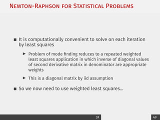 Newton-Raphson for Statistical Problems
It is computationally convenient to solve on each iteration
by least squares
I Problem of mode finding reduces to a repeated weighted
least squares application in which inverse of diagonal values
of second derivative matrix in denominator are appropriate
weights
I This is a diagonal matrix by iid assumption
So we now need to use weighted least squares...
32 49
 