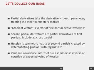 Let’s collect our ideas
Partial derivatives take the derivative wrt each parameter,
treating the other parameters as fixed
Gradient vector is vector of first partial derivatives wrt θ
Second partial derivatives are partial derivatives of first
partials, include all cross partial
Hessian is symmetric matrix of second partials created by
differentiating gradiant with regard to θ0
Variance-covariance matrix of our estimators is inverse of
negative of expected value of Hessian
34 49
 