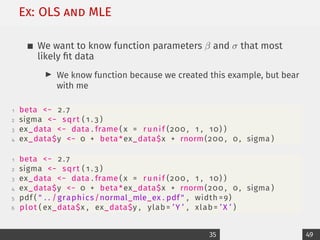 Ex: OLS and MLE
We want to know function parameters β and σ that most
likely fit data
I We know function because we created this example, but bear
with me
1 beta − 2 . 7
2 sigma − sqrt ( 1 . 3 )
3 ex_data − data . frame ( x = runif (200 , 1 , 10) )
4 ex_data$y − 0 + beta *ex_data$x + rnorm(200 , 0 , sigma )
1 beta − 2 . 7
2 sigma − sqrt ( 1 . 3 )
3 ex_data − data . frame ( x = runif (200 , 1 , 10) )
4 ex_data$y − 0 + beta *ex_data$x + rnorm(200 , 0 , sigma )
5 pdf (  . . /graphics/normal_mle_ex . pdf  , width =9)
6 plot ( ex_data$x , ex_data$y , ylab= ’Y ’ , xlab= ’ X ’ )
35 49
 