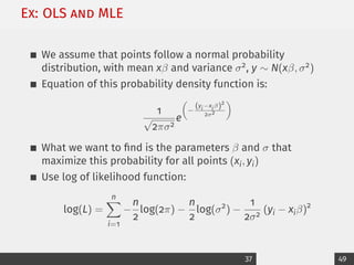 Ex: OLS and MLE
We assume that points follow a normal probability
distribution, with mean xβ and variance σ2, y ∼ N(xβ, σ2)
Equation of this probability density function is:
1
√
2πσ2
e

−
(yi−xiβ)2
2σ2

What we want to find is the parameters β and σ that
maximize this probability for all points (xi, yi)
Use log of likelihood function:
log(L) =
n
X
i=1
−
n
2
log(2π) −
n
2
log(σ2
) −
1
2σ2
(yi − xiβ)2
37 49
 