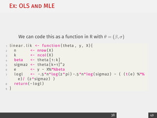 Ex: OLS and MLE
We can code this as a function in R with θ = (β, σ)
1 linear . l i k − function ( theta , y , X ) {
2 n − nrow ( X )
3 k − ncol ( X )
4 beta − theta [ 1 : k ]
5 sigma2 − theta [ k +1]^2
6 e − y − X%*%beta
7 logl − −.5 *n* log (2 * pi ) −.5 *n* log ( sigma2 ) − ( ( t ( e ) %*%
e ) / (2 *sigma2 ) )
8 return ( − logl )
9 }
38 49
 