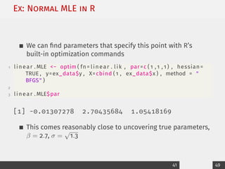 Ex: Normal MLE in R
We can find parameters that specify this point with R’s
built-in optimization commands
1 linear . MLE − optim ( fn= linear . lik , par=c ( 1 , 1 , 1 ) , hessian=
TRUE , y=ex_data$y , X=cbind ( 1 , ex_data$x ) , method = 
BFGS )
2
3 linear . MLE$par
[1] -0.01307278 2.70435684 1.05418169
This comes reasonably close to uncovering true parameters,
β = 2.7, σ =
√
1.3
41 49
 