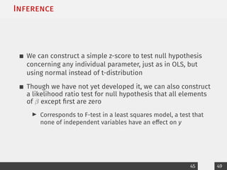 Inference
We can construct a simple z-score to test null hypothesis
concerning any individual parameter, just as in OLS, but
using normal instead of t-distribution
Though we have not yet developed it, we can also construct
a likelihood ratio test for null hypothesis that all elements
of β except first are zero
I Corresponds to F-test in a least squares model, a test that
none of independent variables have an effect on y
45 49
 