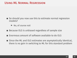 Using ML Normal Regression
So should you now use this to estimate normal regression
models?
I No, of course not!
Because OLS is unbiased regardless of sample size
Enormous amount of software available to do OLS
Since the ML and OLS estimates are asymptotically identical,
there is no gain in switching to ML for this standard problem
46 49
 