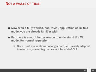 Not a waste of time!
Now seen a fully worked, non-trivial, application of ML to a
model you are already familiar with
But there is a much better reason to understand the ML
model for normal regression
I Once usual assumptions no longer hold, ML is easily adapted
to new case, something that cannot be said of OLS
47 49
 