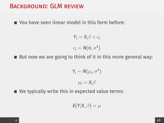 Background: GLM review
You have seen linear model in this form before:
Yi = Xiβ + i
i = N(0, σ2
)
But now we are going to think of it in this more general way:
Yi ∼ N(µi, σ2
)
µi = Xiβ
We typically write this in expected value terms:
E(Y|X, β) = µ
4 49
 