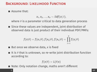 Background: Likelihood Function
Assume that:
x1, x2, ..., xn ∼ iidf(x|β),
where θ is a parameter critical to data generation process
Since these values are independent, joint distribution of
observed data is just product of their individual PDF/PMFs:
f(x|θ) = f(x1|θ), f(x2|θ), f(xn|θ) =
n
Y
i=1
f(xi|θ)
But once we observe data, x is fixed
It is θ that is unknown, so re-write joint distribution function
according to:
f(x|θ) = L(θ|x)
Note: Only notation change, maths aren’t different
5 49
 