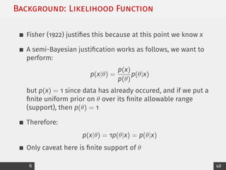 Background: Likelihood Function
Fisher (1922) justifies this because at this point we know x
A semi-Bayesian justification works as follows, we want to
perform:
p(x|θ) =
p(x)
p(θ)
p(θ|x)
but p(x) = 1 since data has already occured, and if we put a
finite uniform prior on θ over its finite allowable range
(support), then p(θ) = 1
Therefore:
p(x|θ) = 1p(θ|x) = p(θ|x)
Only caveat here is finite support of θ
6 49
 