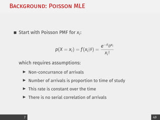 Background: Poisson MLE
Start with Poisson PMF for xi:
p(X = xi) = f(xi|θ) =
e−θθxi
xi!
which requires assumptions:
I Non-concurrance of arrivals
I Number of arrivals is proportion to time of study
I This rate is constant over the time
I There is no serial correlation of arrivals
7 49
 