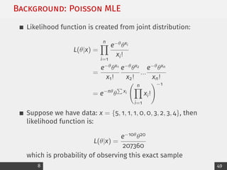 Background: Poisson MLE
Likelihood function is created from joint distribution:
L(θ|x) =
n
Y
i=1
e−θθxi
xi!
=
e−θθx1
x1!
e−θθx2
x2!
...
e−θθxn
xn!
= e−nθ
θ
P
xi
n
Y
i=1
xi!
!−1
Suppose we have data: x = {5, 1, 1, 1, 0, 0, 3, 2, 3, 4}, then
likelihood function is:
L(θ|x) =
e−10θθ20
207360
which is probability of observing this exact sample
8 49
 