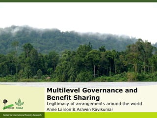 Multilevel Governance and 
Benefit Sharing 
Legitimacy of arrangements around the world 
Anne Larson & Ashwin Ravikumar 
 