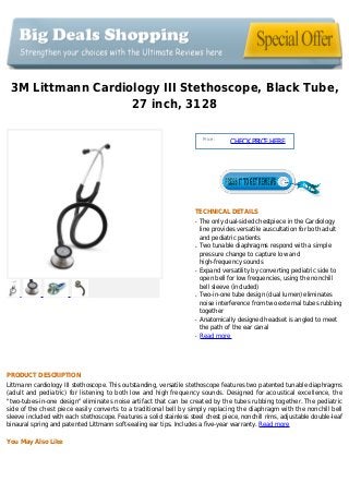 3M Littmann Cardiology III Stethoscope, Black Tube,
27 inch, 3128
Price :
CHECKPRICEHERE
TECHNICAL DETAILS
The only dual-sided chestpiece in the Cardiologyq
line provides versatile auscultation for both adult
and pediatric patients
Two tunable diaphragms respond with a simpleq
pressure change to capture low and
high-frequency sounds
Expand versatility by converting pediatric side toq
open bell for low frequencies, using the nonchill
bell sleeve (included)
Two-in-one tube design (dual lumen) eliminatesq
noise interference from two external tubes rubbing
together
Anatomically designed headset is angled to meetq
the path of the ear canal
Read moreq
PRODUCT DESCRIPTION
Littmann cardiology III stethoscope. This outstanding, versatile stethoscope features two patented tunable diaphragms
(adult and pediatric) for listening to both low and high frequency sounds. Designed for acoustical excellence, the
"two-tubes-in-one design" eliminates noise artifact that can be created by the tubes rubbing together. The pediatric
side of the chest piece easily converts to a traditional bell by simply replacing the diaphragm with the nonchill bell
sleeve included with each stethoscope. Features a solid stainless steel chest piece, nonchill rims, adjustable double-leaf
binaural spring and patented Littmann soft-sealing ear tips. Includes a five-year warranty. Read more
You May Also Like
 