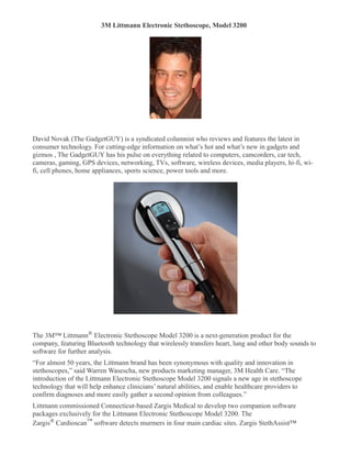 3M Littmann Electronic Stethoscope, Model 3200 





David Novak (The GadgetGUY) is a syndicated columnist who reviews and features the latest in
consumer technology. For cutting-edge information on what’s hot and what’s new in gadgets and
gizmos , The GadgetGUY has his pulse on everything related to computers, camcorders, car tech,
cameras, gaming, GPS devices, networking, TVs, software, wireless devices, media players, hi-fi, wi-
fi, cell phones, home appliances, sports science, power tools and more.




The 3M™ Littmann® Electronic Stethoscope Model 3200 is a next-generation product for the
company, featuring Bluetooth technology that wirelessly transfers heart, lung and other body sounds to
software for further analysis.
“For almost 50 years, the Littmann brand has been synonymous with quality and innovation in
stethoscopes,” said Warren Wasescha, new products marketing manager, 3M Health Care. “The
introduction of the Littmann Electronic Stethoscope Model 3200 signals a new age in stethoscope
technology that will help enhance clinicians’ natural abilities, and enable healthcare providers to
confirm diagnoses and more easily gather a second opinion from colleagues.”
Littmann commissioned Connecticut-based Zargis Medical to develop two companion software
packages exclusively for the Littmann Electronic Stethoscope Model 3200. The
Zargis® Cardioscan™ software detects murmers in four main cardiac sites. Zargis StethAssist™
 