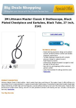 3M Littmann Master Classic II Stethoscope, Black
Plated Chestpiece and Eartubes, Black Tube, 27 inch,
2141
Price :
CHECKPRICEHERE
TECHNICAL DETAILS
Award winning ergonomic design and excellentq
acoustic sensitivity deliver comfort and reliable
diagnostic performance
Tunable diaphragm responds with a simpleq
pressure change to capture low and
high-frequency sounds
Anatomically designed headset is angled to meetq
the path of the ear canal
Non-chill rim and diaphragm offers welcomeq
patient comfort
Latex free materials for allergy sensitive usersq
Read moreq
PRODUCT DESCRIPTION
Littmann Master Classic II black edition - black coated chest piece and binaural. The master classic II offers efficiency in
auscultation that is unprecedented in a general examination stethoscope. Its patented single-sided tunable diaphragm
allows monitoring of both high and low frequency sounds without having to turn over the chest piece. Features high
performance single-lumen tubing, nonchill rim and patented Littmann soft-sealing ear tips. Includes a three-year
warranty. Read more
You May Also Like
 