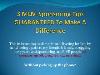 This information took me from delivering leaflets by
hand, being a pain to my friends & family, struggling
for 7 years and sponsoring just FIVE people to
sponsoring 682 people in 24 months!!
Without picking up the phone!

 