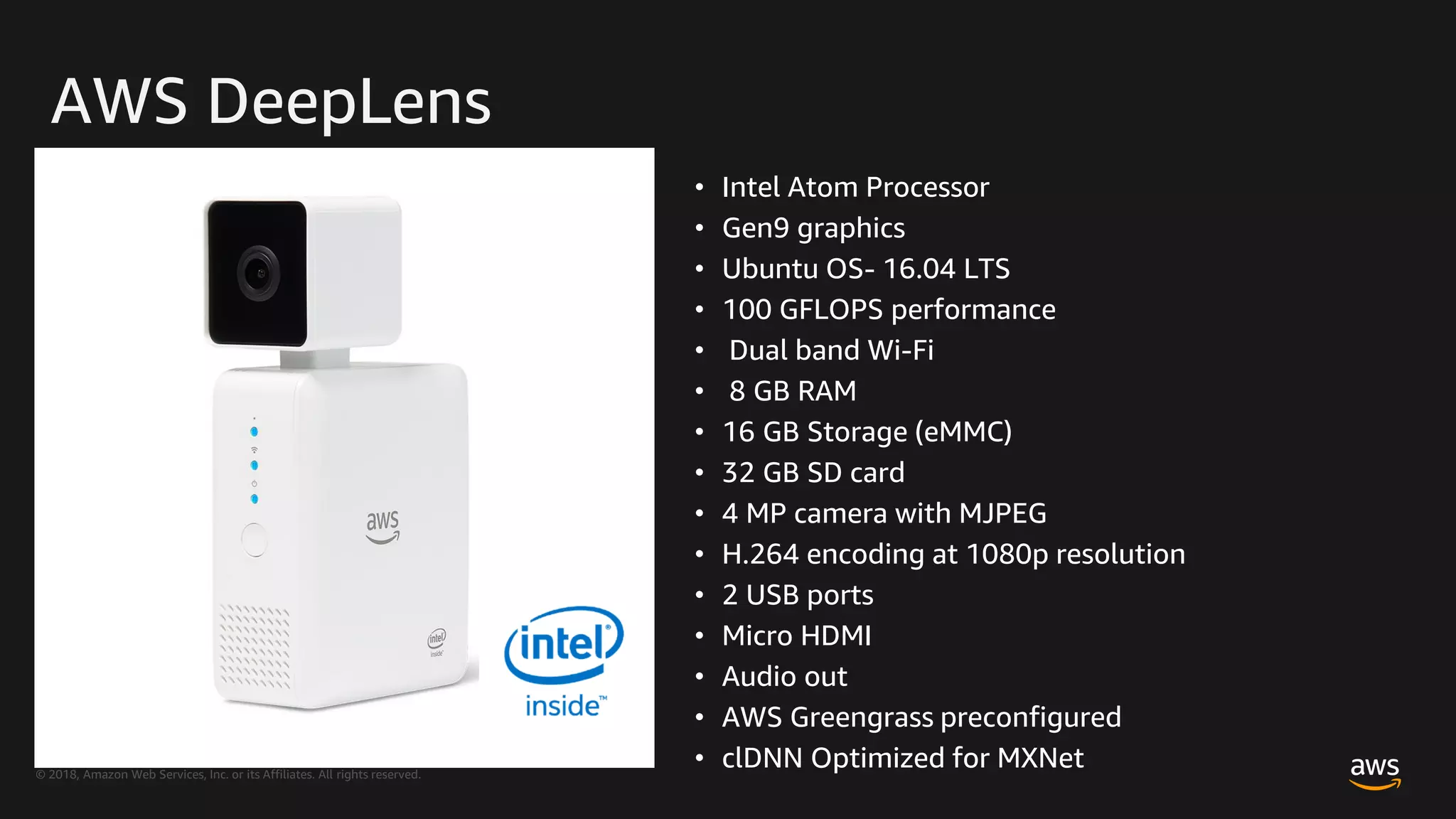 © 2018, Amazon Web Services, Inc. or its Affiliates. All rights reserved.
AWS DeepLens
• Intel Atom Processor
• Gen9 graphics
• Ubuntu OS- 16.04 LTS
• 100 GFLOPS performance
• Dual band Wi-Fi
• 8 GB RAM
• 16 GB Storage (eMMC)
• 32 GB SD card
• 4 MP camera with MJPEG
• H.264 encoding at 1080p resolution
• 2 USB ports
• Micro HDMI
• Audio out
• AWS Greengrass preconfigured
• clDNN Optimized for MXNet
 