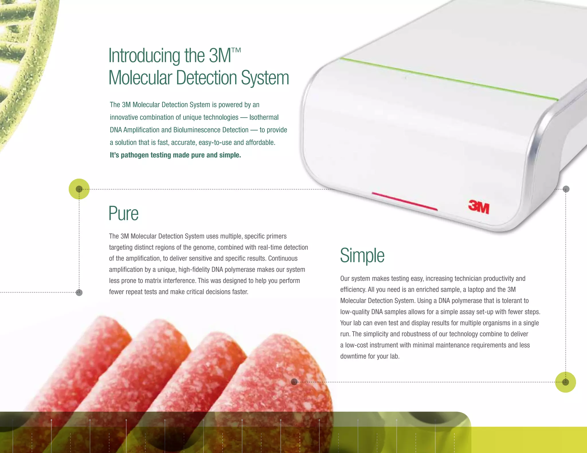 Our system makes testing easy, increasing technician productivity and
efficiency. All you need is an enriched sample, a laptop and the 3M
Molecular Detection System. Using a DNA polymerase that is tolerant to
low-quality DNA samples allows for a simple assay set-up with fewer steps.
Your lab can even test and display results for multiple organisms in a single
run. The simplicity and robustness of our technology combine to deliver
a low-cost instrument with minimal maintenance requirements and less
downtime for your lab.
The 3M Molecular Detection System uses multiple, specific primers
targeting distinct regions of the genome, combined with real-time detection
of the amplification, to deliver sensitive and specific results. Continuous
amplification by a unique, high-fidelity DNA polymerase makes our system
less prone to matrix interference. This was designed to help you perform
fewer repeat tests and make critical decisions faster.
Introducing the 3M™
Molecular Detection System
Pure
Simple
The 3M Molecular Detection System is powered by an
innovative combination of unique technologies — Isothermal
DNA Amplification and Bioluminescence Detection — to provide
a solution that is fast, accurate, easy-to-use and affordable.
It’s pathogen testing made pure and simple.
 