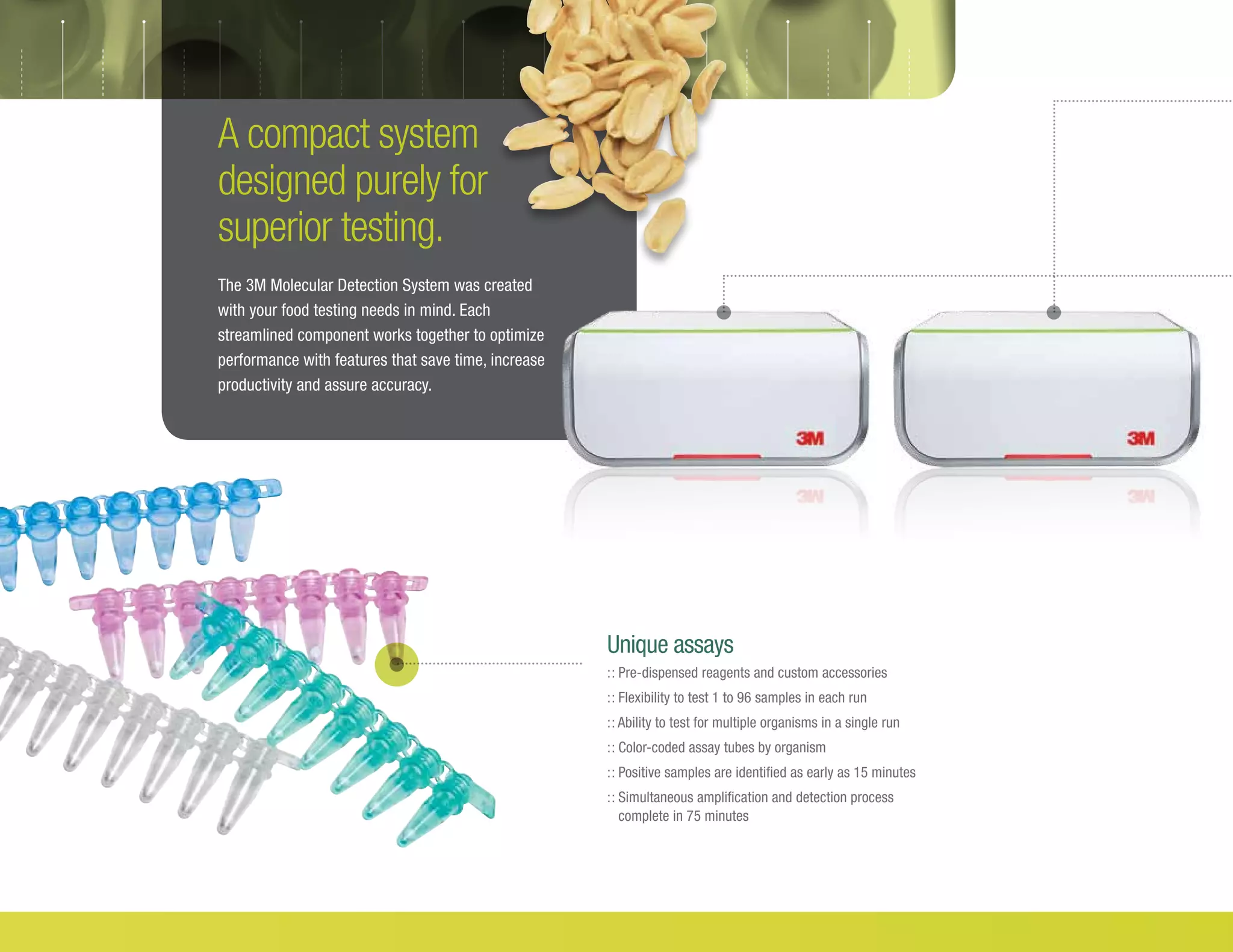 A compact system
designed purely for
superior testing.
The 3M Molecular Detection System was created
with your food testing needs in mind. Each
streamlined component works together to optimize
performance with features that save time, increase
productivity and assure accuracy.
Unique assays
:: Pre-dispensed reagents and custom accessories
:: Flexibility to test 1 to 96 samples in each run
:: Ability to test for multiple organisms in a single run
:: Color-coded assay tubes by organism
:: Positive samples are identified as early as 15 minutes
:: Simultaneous amplification and detection process
complete in 75 minutes
 