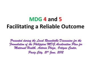 MDG 4 and 5
Facilitating a Reliable Outcome

 Presented during the Local Roundtable Discussion for the
 Formulation of the Philippine MDG Acceleration Plan for
    Maternal Health, Astoria Plaza, Ortigas Center,
                Pasig City, 21st June, 2012
 