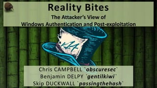 Reality Bites 
The Attacker’s View of 
Windows Authentication and Post-exploitation 
Chris CAMPBELL `obscuresec` 
Benjamin DELPY `gentilkiwi` 
Skip DUCKWALL `passingthehash` 
 