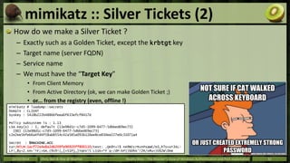 mimikatz :: Silver Tickets (2) 
How do we make a Silver Ticket ? 
– Exactly such as a Golden Ticket, except the krbtgt key...