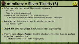 mimikatz :: Silver Tickets (3) 
Before that, who cares about this computer password ? 
– No… really ? 
– Yeah, like for th...