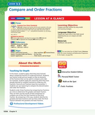 533A Chapter 9
About the Math
Professional Development
LESSON AT A GLANCE
Interactive Student Edition
Personal Math Trainer
Math on the Spot
iTools: Fractions
Professional Development Videos
Teaching for Depth
In this lesson, students apply what they have learned
about comparing fractions to ordering fractions. Students
use fraction strips and are taught to look at elements
of the fractions that can be used to compare and order.
For example, students apply the reasoning skills they have
already learned to compare fractions to ordering unit
fractions. Since all unit fractions have the numerator 1,
students can use reasoning to compare the denominators
and order the fractions.
Students order three fractions by comparing two fractions
at a time to determine the greater and lesser fraction.
They can then use the results of that comparison to
compare one of the ﬁrst two fractions to the third
fraction. By comparing in this way, students identify the
greatest and least fractions and can then order the third
fraction between the greatest and least fractions.
Compare and Order Fractions
LESSON 9.5
Learning Objective
Compare and order fractions by using models
and reasoning strategies.
Language Objective
Students do a quick write in their Math Journal
explaining how you can compare and order
fractions.
Materials
MathBoard, color pencils
F C R Focus:
Common Core State Standards
3.NF.A.3d Compare two fractions with the same numerator or the same
denominator by reasoning about their size. Recognize that comparisons
are valid only when the two fractions refer to the same whole. Record the results of
comparisons with the symbols >, =, or <, and justify the conclusions, e.g., by using a
visual fraction model.
Also 3.NF.A.1
MATHEMATICAL PRACTICES
MP3 Construct viable arguments and critique the reasoning of others. MP4 Model with
mathematics. MP5 Use appropriate tools strategically. MP6 Attend to precision.
F C R Coherence:
Standards Across the Grades
Before
2.NBT.A.4
Grade 3
3.NF.A.3d
After
4.NF.A.2
F C R Rigor:
Level 1: Understand Concepts....................Share and Show ( Checked Items)
Level 2: Procedural Skills and Fluency.......On Your Own
Level 3: Applications..................................Think Smarter and Go Deeper
F C R For more about how GO Math! fosters Coherence
within the Content Standards and Mathematical Progressions
for this chapter, see page 505J.
FOCUS COHERENCE RIGOR
 