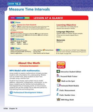 573A Chapter 10
About the Math
Professional Development
LESSON AT A GLANCE
Interactive Student Edition
Personal Math Trainer
Math on the Spot
Animated Math Models
iTools: Measurement
iTools: Number Lines
HMH Mega Math
Professional Development Videos
MP4 Model with mathematics.
Using models to explore mathematical concepts provides
students with a foundation for understanding. Models,
such as number lines, allow students to learn new
concepts using a familiar tool.
Students have already used number lines to model
addition, subtraction, multiplication, and division. In this
lesson, students use this familiar tool and addition to
ﬁnd elapsed times of everyday events. In future lessons,
students will use the number line to add and subtract to
ﬁnd starting times and ending times.
Measure Time Intervals
LESSON 10.3
Learning Objective
Use a number line or an analog clock to
measure time intervals in minutes.
Language Objective
Students explain to a partner and give examples
of how you can measure elapsed time in
minutes.
Materials
MathBoard
F C R Focus:
Common Core State Standards
3.MD.A.1 Tell and write time to the nearest minute and measure time
intervals in minutes. Solve word problems involving addition and
subtration of time intervals in minutes, e.g., by representing the problem on a number
line diagram.
MATHEMATICAL PRACTICES
MP1 Make sense of problems and persevere in solving them. MP3 Construct viable arguments
and critique the reasoning of others. MP4 Model with mathematics. MP8 Look for and express
regularity in repeated reasoning.
F C R Coherence:
Standards Across the Grades
Before
2.MD.C.7
Grade 3
3.MD.A.1
After
4.MD.A.2
F C R Rigor:
Level 1: Understand Concepts....................Share and Show ( Checked Items)
Level 2: Procedural Skills and Fluency.......On Your Own
Level 3: Applications..................................Think Smarter and Go Deeper
F C R For more about how GO Math! fosters Coherence
within the Content Standards and Mathematical Progressions
for this chapter, see page 559J.
FOCUS COHERENCE RIGOR
 