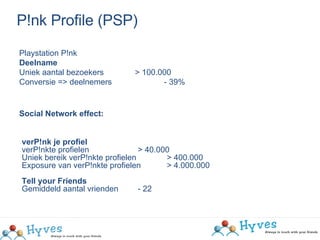 P!nk Profile (PSP)‏ Playstation P!nk Deelname Uniek aantal bezoekers   > 100.000  Conversie => deelnemers  - 39%  Social Network effect: verP!nk je profiel verP!nkte profielen > 40.000 Uniek bereik verP!nkte profielen  > 400.000 Exposure van verP!nkte profielen  > 4.000.000  Tell your Friends Gemiddeld aantal vrienden - 22  