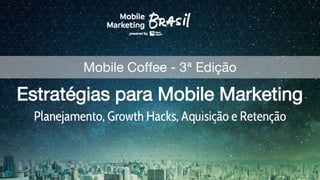 Estratégias para Mobile Marketing
Planejamento, Growth Hacks, Aquisição e Retenção
Mobile Coffee - 3ª Edição
 