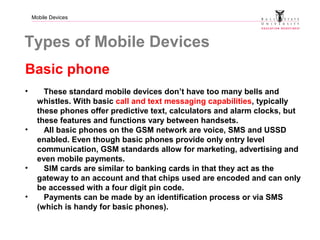 Mobile Devices
Types of Mobile Devices
Basic phone
• These standard mobile devices don’t have too many bells and
whistles. With basic call and text messaging capabilities, typically
these phones offer predictive text, calculators and alarm clocks, but
these features and functions vary between handsets.
• All basic phones on the GSM network are voice, SMS and USSD
enabled. Even though basic phones provide only entry level
communication, GSM standards allow for marketing, advertising and
even mobile payments.
• SIM cards are similar to banking cards in that they act as the
gateway to an account and that chips used are encoded and can only
be accessed with a four digit pin code.
• Payments can be made by an identification process or via SMS
(which is handy for basic phones).
 