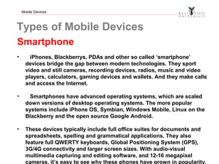Mobile Devices
Types of Mobile Devices
Smartphone
• iPhones, Blackberrys, PDAs and other so called ‘smartphone’
devices bridge the gap between modern technologies. They sport
video and still cameras, recording devices, radios, music and video
players, calculators, gaming devices and wallets. And they make calls
and access the Internet.
• Smartphones have advanced operating systems, which are scaled
down versions of desktop operating systems. The more popular
systems include iPhone OS, Symbian, Windows Mobile, Linux on the
Blackberry and the open source Google Android.
• These devices typically include full office suites for documents and
spreadsheets, spelling and grammatical applications. They also
feature full QWERTY keyboards, Global Positioning System (GPS),
3G/4G connectivity and larger screen sizes. With audio-visual
multimedia capturing and editing software, and 12-16 megapixel
cameras, it’s easy to see why these phones have grown in popularity.
 