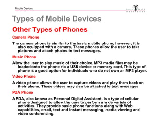 Mobile Devices
Types of Mobile Devices
Other Types of Phones
Camera Phone
The camera phone is similar to the basic mobile phone, however, it is
also equipped with a camera. These phones allow the user to take
pictures and attach photos to text messages.
Music Phone
Allow the user to play music of their choice. MP3 media files may be
loaded onto the phone via a USB device or memory card. This type of
phone is a good option for individuals who do not own an MP3 player.
Video Phone
A video phone allows the user to capture videos and play them back on
their phone. These videos may also be attached to text messages.
PDA Phone
A PDA, also known as Personal Digital Assistant, is a type of cellular
phone designed to allow the user to perform a wide variety of
activities. They provide basic phone functions along with Web
capabilities, email, text and instant messaging, media viewing and
video conferencing.
 