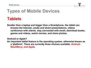 Mobile Devices
Types of Mobile Devices
Tablets
Smaller than a laptop and bigger than a Smartphone, the tablet can
browse the Internet, create and share presentations, videos
conference with clients, stay connected with email, download books,
games and videos, watch movies, and share photos.
Android or Apple?
An important tablet feature is the operating system, otherwise known as
a 'platform'. There are currently three choices available, Android,
BlackBerry, and Apple.
 
