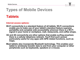 Mobile Devices
Types of Mobile Devices
Tablets
Internet access options:
Wi-Fi connectivity is a standard feature of all tablets. Wi-Fi connections
enable you to make use of your tablet's standout feature supreme
portability and complete web accessibility wherever there is a Wi-Fi
signal in your home or workplace, mall, restaurants, and coffee shops.
3G and 4G connectivity are other options that enable surfing anywhere
there is a cellular telephone network. You'll find such access
particularly useful for any apps with GPS related functions, such as
maps.
Most tablets also incorporate Bluetooth technology. This enables your
tablet to wirelessly transfer data to and from your computer or other
peripherals such as keyboards, speakers or a mouse.
 