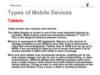 Mobile Devices
Types of Mobile Devices
Tablets
Tablet screen size, memory and cameras
The tablet display or screen is one of the most important features to
consider. Most screens come out somewhere between 7" and 11".
This is the diagonal distance between corners.
Memory is expressed as GB (gigabytes). Memory is the amount of
storage available on your tablet to save files such as documents,
video files and photographs. Tablets start at 16GB and can go up to
64GB. If you are going to listen to a lot of music and watch a lot of
movies consider a tablet with 32GB or more of storage.
More and more tablets now incorporate cameras, enabling you to not
only capture images, but also to use in video conferencing, or video
conversations. Different tablets have different systems some have
only a single camera, while others have both forward and backward-
facing cameras. Things to bear in mind here are the resolution of the
camera and whether it has a zoom, a flash or autofocus feature.
 
