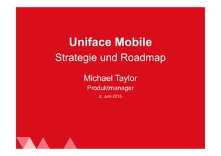 2. Juni 2015
Uniface Mobile
Michael Taylor
Produktmanager
Strategie und Roadmap
 