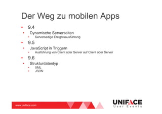 www.uniface.com U s e r E v e n t s
Der Weg zu mobilen Apps
• 9.4
• Dynamische Serverseiten
• Serverseitige Ereignisausführung
• 9.5
• JavaScript in Triggern
• Ausführung von Client oder Server auf Client oder Server
• 9.6
• Strukturdatentyp
• XML
• JSON
 