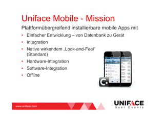 www.uniface.com U s e r E v e n t s
Uniface Mobile - Mission
Plattformübergreifend installierbare mobile Apps mit
• Einfacher Entwicklung – von Datenbank zu Gerät
• Integration
• Native wirkendem „Look-and-Feel“
(Standard)
• Hardware-Integration
• Software-Integration
• Offline
 