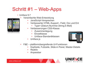 www.uniface.com U s e r E v e n t s
Schritt #1 – Web-Apps
• Uniface 9.7
• Vereinfachte Web-Entwicklung
• JavaScript-Versprechen
• Verbesserter HTML-Support - Field, Occ und Ent
• Type= [Datum,Nummer,String,E-Mail]
• Verbesserungen CSS-Klasse
• Zusammenlegung
• Einzelklasse
• Uniface-Standardklassen
• Uniface.js
• F&E – plattformübergreifende UI-Funktionen
• Kopfzeile, Fußzeile, Slide-in Panel, Master-Details
• Reaktiv
• Anpassbar
 