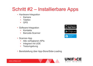 www.uniface.com U s e r E v e n t s
Schritt #2 – Installierbare Apps
• Hardware-Integration
• Kamera
• Telefon
• GPS
• Software-Integration
• Kontakte
• Barcode-Scanner
• Scanner-App
• Alle verfügbaren APIs
• Integriert mit UDE
• Testumgebung
• Bereitstellung über App-Store/Side-Loading
 