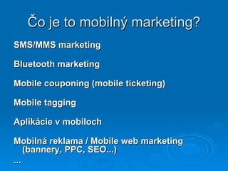 Čo je to mobilný marketing? SMS/MMS marketing Bluetooth marketing Mobile couponing (mobile ticketing) Mobile tagging Aplikácie v mobiloch Mobilná reklama / Mobile web marketing (bannery, PPC, SEO...) ... 