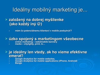 Ideálny mobilný marketing je... založený na dobrej myšlienke  (ako každý iný   ) - mám čo potenciálnemu klientovi v mobile poskytnúť? úzko spojený s marketingom všeobecne  - online marketing – web2mobile bannery  - media – citylighty, print, tv... je ideálny len vtedy, ak ho vieme efektívne zmerať! - Google Analytics for mobile websites, -  Google Analytics for mobile applications (iPhone, Android) -  Bango 