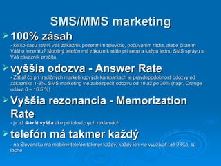 SMS/MMS marketing 1 00% zásah   -  k oľko času strávi Váš zákazník pozeraním televízie, počúvaním rádia, alebo čítaním Vášho inzerátu? Mobilný telefón má zákazník stále pri sebe a každú jednu SMS správu si Váš zákazník prečíta.  vyššia  odozva  - Answer Rate - Zatiaľ čo pri tradičných marketingových kampaniach je pravdepodobnosť odozvy od zákazníka 1-3%,  SMS marketing vie zabezpečiť odozvu od 10 až po 30 %  (napr. Orange udáva 6 – 16,5  % ) Vy šš ia  r ezonancia  -  Memorization Rate -  je  až  4-krát vyšš a  ako pri televíznych reklamách telefón má takmer každý   - n a Slovensku má mobilný telefón takmer každý ,  každý ich vie využívať (až 93%) ,  sú lacné 