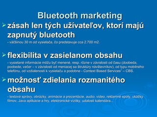 Bluetooth marketing zásah len tých užívateľov, ktorí majú zapnutý bluetooth - väčšinou  30 m od vysielača, čo predstavuje cca 2.700 m2.  flexibilita v zasielanom obsahu -  vysielané informácie  môžu byť  menené, resp. rôzne v závislosti od času (doobeda, poobede, večer – v závislosti od meniacej sa štruktúry návštevníkov), od typu mobilného telefónu, od vzdialenosti k vysielaču a podobne  -  Context Based Services” – CBS.  možnosť zdielania rozmanitého obsahu - t extové správy , o brázky , a nimácie a prezentácie , a udio , v ideo, reklamné spoty, ukážky filmov ,  Java aplikácie a hry , e lektronické vizitky , u dalosti kalendára ... 