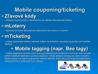 Mobile couponing/ticketing Zľavové kódy   - môžete priamo použiť v obochodoch po načítaní štandardnej čítačky mLoterry  - tipovanie a hranie akýchkoľvek lotériových hier priamo z mobilov  mTicketing - predaj cestovných lístkov, leteniek, lístkov na kultúrne a športové podujatia cez mobilné telefóny +  Mobile tagging (napr. Bee tagy) - m obile tagging je   možné využiť aj pri spotrebiteľských   súťažiach či kvízoch, keď užívateľ odfotí   mobilným telefónom správnu odpoveď.   Vďaka detekcii obrázka sa potom   mobilný telefón pripojí na vopred pripravenú   mobilnú stránku, ktorá dáva   možnosť so zákazníkom ďalej pracovať   a motivovať ho  k  nákup u. 
