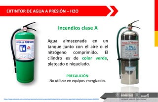 EXTINTOR DE AGUA A PRESIÓN – H2O
https://www.solostocks.com.co/venta-productos/suministros-seguridad-trabajo/otros-suministros-seguridad-trabajo/extintores-boyaca-3826926
Incendios clase A
Agua almacenada en un
tanque junto con el aire o el
nitrógeno comprimido. El
cilindro es de color verde,
plateado o niquelado.
PRECAUCIÓN:
No utilizar en equipos energizados.
 